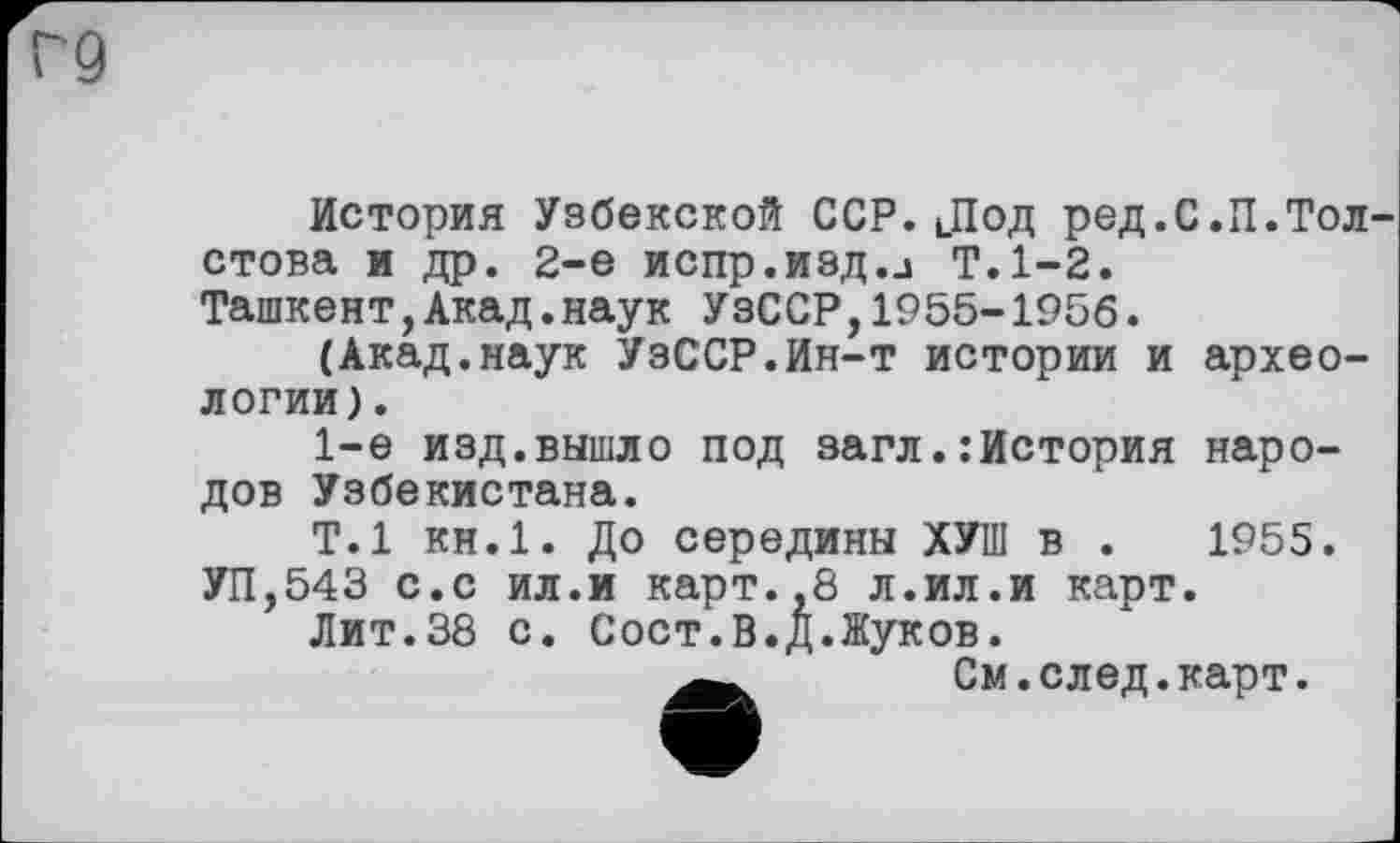﻿Г9
История Узбекской ССР.Лод ред.С.П.Толстова и др. 2-е испр.изд.Ј Т.1-2. Ташкент,Акад.наук УзССР,1955-1956.
(Акад.наук УзССР.Ин-т истории и археологии).
1-е изд.вышло под загл.:История народов Узбекистана.
Т.1 КН.1. До середины ХУШ в .	1955.
УП,543 с.с ил.и карт.,8 л.ил.и карт.
Лит.38 с. Сост.В.Д.Жуков.
См. след. карт.